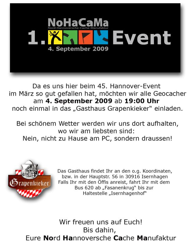 1. NoHaCaMa Event am 4. September 2009. Da es uns hier beim 45. Hannover-Event im März so gut gefallen hat, möchten wir alle Geocacher am 4. September ab 19:00 Uhr noch einmal in das Gasthaus Grapenkieker einladen. Bei schönem Wetter werden wir uns dort aufhalten, wo wir am liebsten sind: Nein, nicht zu Hause am PC, sondern draussen. Damit der Wirt besser planen kann, nennt bitte in Euren will attends die Anzahl der teilnehmenden Personen. Das Gasthaus findet Ihr an den o.g. Koordinaten. Wir freuen uns auf Euch. Bis dahin Eure NoHaCaMa